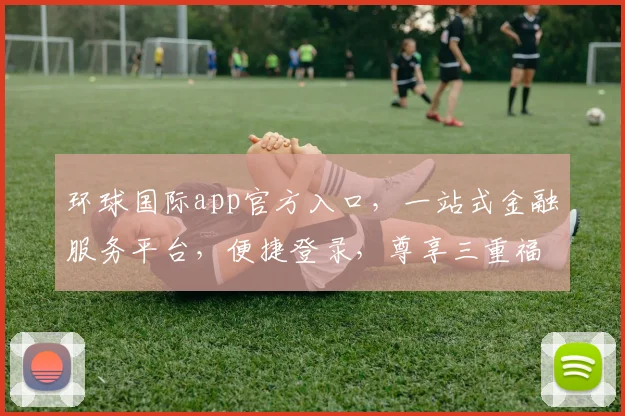 环球国际app官方入口，一站式金融服务平台，便捷登录，尊享三重福利，立即体验