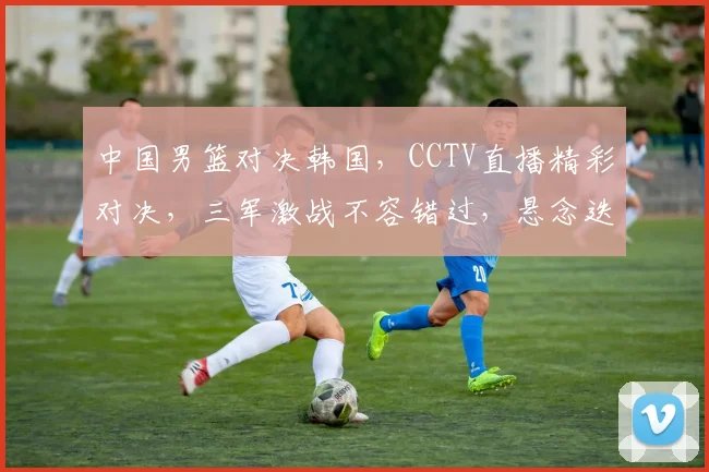 中国男篮对决韩国，CCTV直播精彩对决，三军激战不容错过，悬念迭起
