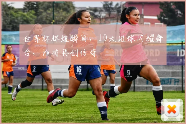 世界杯辉煌瞬间，10大进球闪耀舞台，谁将再创传奇