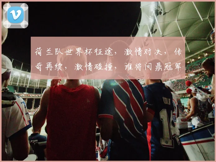 荷兰队世界杯征途，激情对决，传奇再续，激情碰撞，谁将问鼎冠军