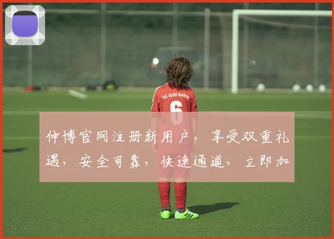仲博官网注册新用户，享受双重礼遇，安全可靠，快速通道，立即加入